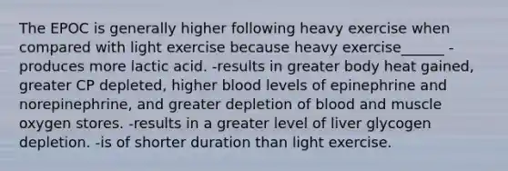 The EPOC is generally higher following heavy exercise when compared with light exercise because heavy exercise______ -produces more lactic acid. -results in greater body heat gained, greater CP depleted, higher blood levels of epinephrine and norepinephrine, and greater depletion of blood and muscle oxygen stores. -results in a greater level of liver glycogen depletion. -is of shorter duration than light exercise.