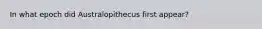 In what epoch did Australopithecus first appear?