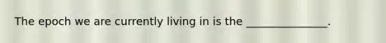 The epoch we are currently living in is the _______________.