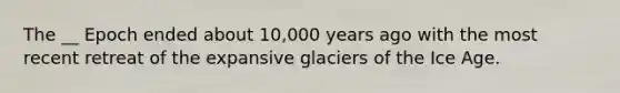 The __ Epoch ended about 10,000 years ago with the most recent retreat of the expansive glaciers of the Ice Age.