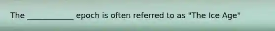 The ____________ epoch is often referred to as "The Ice Age"