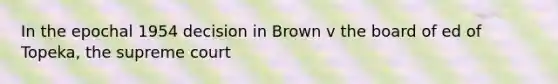 In the epochal 1954 decision in Brown v the board of ed of Topeka, the supreme court