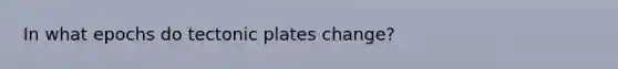 In what epochs do tectonic plates change?