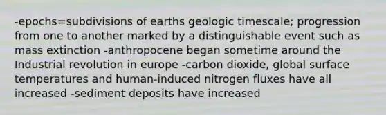 -epochs=subdivisions of earths geologic timescale; progression from one to another marked by a distinguishable event such as mass extinction -anthropocene began sometime around the Industrial revolution in europe -carbon dioxide, global surface temperatures and human-induced nitrogen fluxes have all increased -sediment deposits have increased