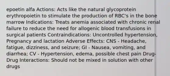 epoetin alfa Actions: Acts like the natural glycoprotein erythropoietin to stimulate the production of RBC's in the bone marrow Indications: Treats anemia associated with chronic renal failure to reduce the need for allogenic blood transfusions in surgical patients Contraindications: Uncontrolled hypertension, Pregnancy and lactation Adverse Effects: CNS - Headache, fatigue, dizziness, and seizure; GI - Nausea, vomiting, and diarrhea; CV - Hypertension, edema, possible chest pain Drug-Drug Interactions: Should not be mixed in solution with other drugs