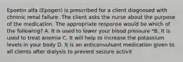 Epoetin alfa (Epogen) is prescribed for a client diagnosed with chronic renal failure. The client asks the nurse about the purpose of the medication. The appropriate response would be which of the following? A. It is used to lower your blood pressure *B. It is used to treat anemia C. It will help to increase the potassium levels in your body D. It is an anticonvulsant medication given to all clients after dialysis to prevent seizure activit