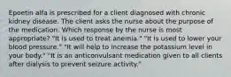 Epoetin alfa is prescribed for a client diagnosed with chronic kidney disease. The client asks the nurse about the purpose of the medication. Which response by the nurse is most appropriate? "It is used to treat anemia." "It is used to lower your blood pressure." "It will help to increase the potassium level in your body." "It is an anticonvulsant medication given to all clients after dialysis to prevent seizure activity."