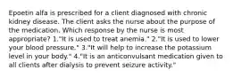 Epoetin alfa is prescribed for a client diagnosed with chronic kidney disease. The client asks the nurse about the purpose of the medication. Which response by the nurse is most appropriate? 1."It is used to treat anemia." 2."It is used to lower your blood pressure." 3."It will help to increase the potassium level in your body." 4."It is an anticonvulsant medication given to all clients after dialysis to prevent seizure activity."