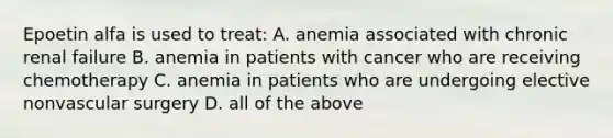 Epoetin alfa is used to treat: A. anemia associated with chronic renal failure B. anemia in patients with cancer who are receiving chemotherapy C. anemia in patients who are undergoing elective nonvascular surgery D. all of the above