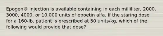 Epogen® injection is available containing in each milliliter, 2000, 3000, 4000, or 10,000 units of epoetin alfa. If the staring dose for a 160-lb. patient is prescribed at 50 units/kg, which of the following would provide that dose?