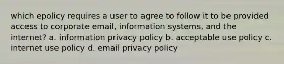 which epolicy requires a user to agree to follow it to be provided access to corporate email, information systems, and the internet? a. information privacy policy b. acceptable use policy c. internet use policy d. email privacy policy