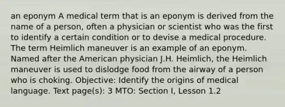 an eponym A medical term that is an eponym is derived from the name of a person, often a physician or scientist who was the first to identify a certain condition or to devise a medical procedure. The term Heimlich maneuver is an example of an eponym. Named after the American physician J.H. Heimlich, the Heimlich maneuver is used to dislodge food from the airway of a person who is choking. Objective: Identify the origins of medical language. Text page(s): 3 MTO: Section I, Lesson 1.2