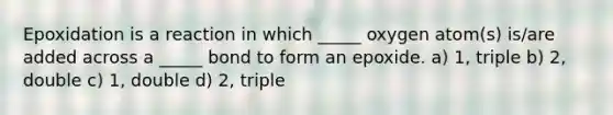 Epoxidation is a reaction in which _____ oxygen atom(s) is/are added across a _____ bond to form an epoxide. a) 1, triple b) 2, double c) 1, double d) 2, triple