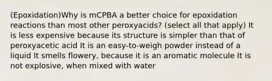 (Epoxidation)Why is mCPBA a better choice for epoxidation reactions than most other peroxyacids? (select all that apply) It is less expensive because its structure is simpler than that of peroxyacetic acid It is an easy-to-weigh powder instead of a liquid It smells flowery, because it is an aromatic molecule It is not explosive, when mixed with water