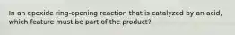 In an epoxide ring-opening reaction that is catalyzed by an acid, which feature must be part of the product?