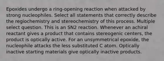 Epoxides undergo a ring-opening reaction when attacked by strong nucleophiles. Select all statements that correctly describe the regiochemistry and stereochemistry of this process. Multiple select question. This is an SN2 reaction. Whenever an achiral reactant gives a product that contains stereogenic centers, the product is optically active. For an unsymmetrical epoxide, the nucleophile attacks the less substituted C atom. Optically inactive starting materials give optically inactive products.