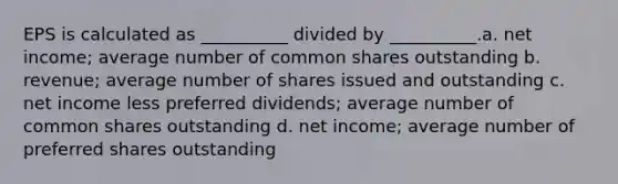 EPS is calculated as __________ divided by __________.a. net income; average number of common shares outstanding b. revenue; average number of shares issued and outstanding c. net income less preferred dividends; average number of common shares outstanding d. net income; average number of preferred shares outstanding