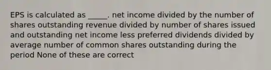 EPS is calculated as _____. net income divided by the number of shares outstanding revenue divided by number of shares issued and outstanding net income less preferred dividends divided by average number of common shares outstanding during the period None of these are correct