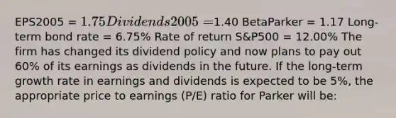 EPS2005 = 1.75 Dividends2005 =1.40 BetaParker = 1.17 Long-term bond rate = 6.75% Rate of return S&P500 = 12.00% The firm has changed its dividend policy and now plans to pay out 60% of its earnings as dividends in the future. If the long-term growth rate in earnings and dividends is expected to be 5%, the appropriate price to earnings (P/E) ratio for Parker will be: