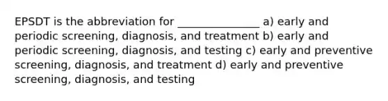 EPSDT is the abbreviation for _______________ a) early and periodic screening, diagnosis, and treatment b) early and periodic screening, diagnosis, and testing c) early and preventive screening, diagnosis, and treatment d) early and preventive screening, diagnosis, and testing