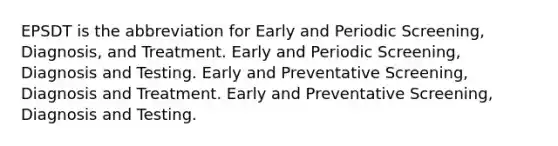 EPSDT is the abbreviation for Early and Periodic Screening, Diagnosis, and Treatment. Early and Periodic Screening, Diagnosis and Testing. Early and Preventative Screening, Diagnosis and Treatment. Early and Preventative Screening, Diagnosis and Testing.