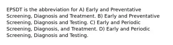 EPSDT is the abbreviation for A) Early and Preventative Screening, Diagnosis and Treatment. B) Early and Preventative Screening, Diagnosis and Testing. C) Early and Periodic Screening, Diagnosis, and Treatment. D) Early and Periodic Screening, Diagnosis and Testing.