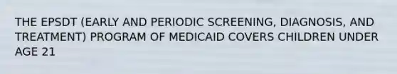 THE EPSDT (EARLY AND PERIODIC SCREENING, DIAGNOSIS, AND TREATMENT) PROGRAM OF MEDICAID COVERS CHILDREN UNDER AGE 21