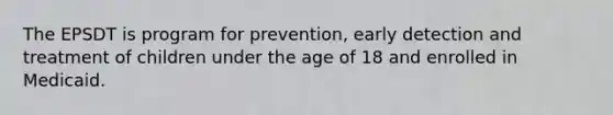 The EPSDT is program for prevention, early detection and treatment of children under the age of 18 and enrolled in Medicaid.