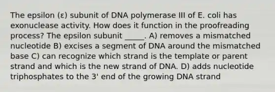 The epsilon (ε) subunit of DNA polymerase III of E. coli has exonuclease activity. How does it function in the proofreading process? The epsilon subunit _____. A) removes a mismatched nucleotide B) excises a segment of DNA around the mismatched base C) can recognize which strand is the template or parent strand and which is the new strand of DNA. D) adds nucleotide triphosphates to the 3' end of the growing DNA strand