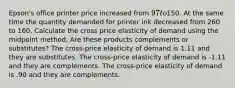 Epson's office printer price increased from 97 to150. At the same time the quantity demanded for printer ink decreased from 260 to 160. Calculate the cross price elasticity of demand using the midpoint method. Are these products complements or substitutes? The cross-price elasticity of demand is 1.11 and they are substitutes. The cross-price elasticity of demand is -1.11 and they are complements. The cross-price elasticity of demand is .90 and they are complements.