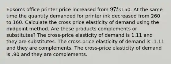 Epson's office printer price increased from 97 to150. At the same time the quantity demanded for printer ink decreased from 260 to 160. Calculate the cross price elasticity of demand using the midpoint method. Are these products complements or substitutes? The cross-price elasticity of demand is 1.11 and they are substitutes. The cross-price elasticity of demand is -1.11 and they are complements. The cross-price elasticity of demand is .90 and they are complements.