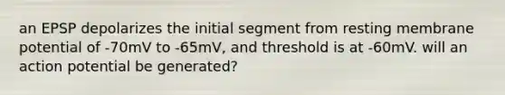 an EPSP depolarizes the initial segment from resting membrane potential of -70mV to -65mV, and threshold is at -60mV. will an action potential be generated?