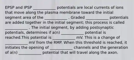 EPSP and IPSP ____________ potentials are local currents of ions that move along the plasma membrane toward the initial segment area of the ____________ . Graded ____________ potentials are added together in the initial segment; this process is called ____________ . The initial segment, by adding postsynaptic potentials, determines if a(n) ____________ potential is reached.This potential is ____________ mV. This is a change of ____________ mV from the RMP. When this threshold is reached, it initiates the opening of ____________ channels and the generation of a(n) ____________ potential that will travel along the axon.