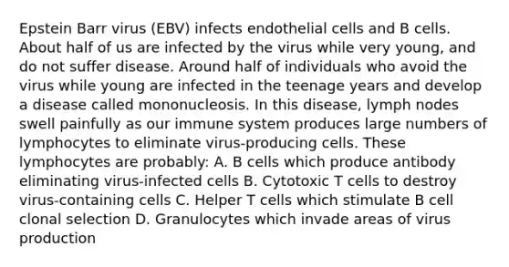 Epstein Barr virus (EBV) infects endothelial cells and B cells. About half of us are infected by the virus while very young, and do not suffer disease. Around half of individuals who avoid the virus while young are infected in the teenage years and develop a disease called mononucleosis. In this disease, lymph nodes swell painfully as our immune system produces large numbers of lymphocytes to eliminate virus-producing cells. These lymphocytes are probably: A. B cells which produce antibody eliminating virus-infected cells B. Cytotoxic T cells to destroy virus-containing cells C. Helper T cells which stimulate B cell clonal selection D. Granulocytes which invade areas of virus production