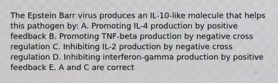 The Epstein Barr virus produces an IL-10-like molecule that helps this pathogen by: A. Promoting IL-4 production by positive feedback B. Promoting TNF-beta production by negative cross regulation C. Inhibiting IL-2 production by negative cross regulation D. Inhibiting interferon-gamma production by positive feedback E. A and C are correct