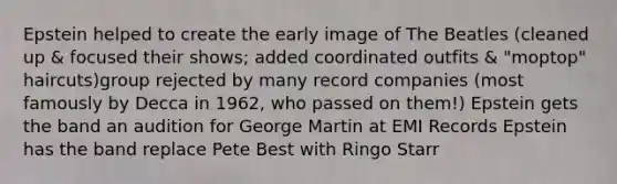 Epstein helped to create the early image of The Beatles (cleaned up & focused their shows; added coordinated outfits & "moptop" haircuts)group rejected by many record companies (most famously by Decca in 1962, who passed on them!) Epstein gets the band an audition for George Martin at EMI Records Epstein has the band replace Pete Best with Ringo Starr