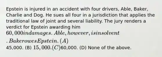 Epstein is injured in an accident with four drivers, Able, Baker, Charlie and Dog. He sues all four in a jurisdiction that applies the traditional law of joint and several liability. The jury renders a verdict for Epstein awarding him 60,000 in damages. Able, however, is insolvent. Baker owes Epstein. (A)45,000. (B) 15,000. (C)60,000. (D) None of the above.