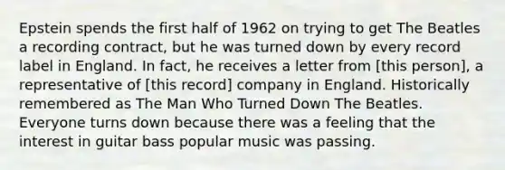 Epstein spends the first half of 1962 on trying to get The Beatles a recording contract, but he was turned down by every record label in England. In fact, he receives a letter from [this person], a representative of [this record] company in England. Historically remembered as The Man Who Turned Down The Beatles. Everyone turns down because there was a feeling that the interest in guitar bass popular music was passing.