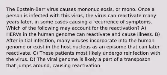 The Epstein-Barr virus causes mononucleosis, or mono. Once a person is infected with this virus, the virus can reactivate many years later, in some cases causing a recurrence of symptoms. Which of the following may account for the reactivation? A) HERVs in the <a href='https://www.questionai.com/knowledge/kaQqK73QV8-human-genome' class='anchor-knowledge'>human genome</a> can reactivate and cause illness. B) After initial infection, many viruses incorporate into the human genome or exist in the host nucleus as an episome that can later reactivate. C) These patients most likely undergo reinfection with the virus. D) The viral genome is likely a part of a transposon that jumps around, causing reactivation.