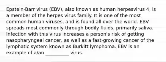 Epstein-Barr virus (EBV), also known as human herpesvirus 4, is a member of the herpes virus family. It is one of the most common human viruses, and is found all over the world. EBV spreads most commonly through bodily fluids, primarily saliva. Infection with this virus increases a person's risk of getting nasopharyngeal cancer, as well as a fast-growing cancer of the lymphatic system known as Burkitt lymphoma. EBV is an example of a/an __________ virus.