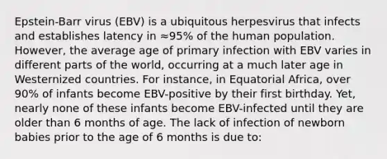 Epstein-Barr virus (EBV) is a ubiquitous herpesvirus that infects and establishes latency in ≈95% of the human population. However, the average age of primary infection with EBV varies in different parts of the world, occurring at a much later age in Westernized countries. For instance, in Equatorial Africa, over 90% of infants become EBV-positive by their first birthday. Yet, nearly none of these infants become EBV-infected until they are older than 6 months of age. The lack of infection of newborn babies prior to the age of 6 months is due to: