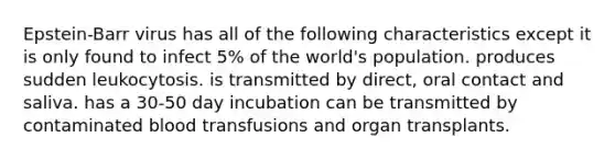 Epstein-Barr virus has all of the following characteristics except it is only found to infect 5% of the world's population. produces sudden leukocytosis. is transmitted by direct, oral contact and saliva. has a 30-50 day incubation can be transmitted by contaminated blood transfusions and organ transplants.