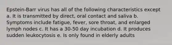 Epstein-Barr virus has all of the following characteristics except a. It is transmitted by direct, oral contact and saliva b. Symptoms include fatigue, fever, sore throat, and enlarged lymph nodes c. It has a 30-50 day incubation d. It produces sudden leukocytosis e. Is only found in elderly adults