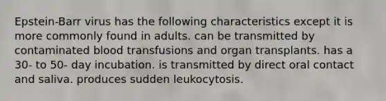 Epstein-Barr virus has the following characteristics except it is more commonly found in adults. can be transmitted by contaminated blood transfusions and organ transplants. has a 30- to 50- day incubation. is transmitted by direct oral contact and saliva. produces sudden leukocytosis.