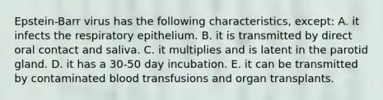 Epstein-Barr virus has the following characteristics, except: A. it infects the respiratory epithelium. B. it is transmitted by direct oral contact and saliva. C. it multiplies and is latent in the parotid gland. D. it has a 30-50 day incubation. E. it can be transmitted by contaminated blood transfusions and organ transplants.