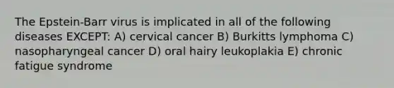 The Epstein-Barr virus is implicated in all of the following diseases EXCEPT: A) cervical cancer B) Burkitts lymphoma C) nasopharyngeal cancer D) oral hairy leukoplakia E) chronic fatigue syndrome