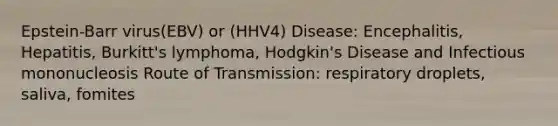 Epstein-Barr virus(EBV) or (HHV4) Disease: Encephalitis, Hepatitis, Burkitt's lymphoma, Hodgkin's Disease and Infectious mononucleosis Route of Transmission: respiratory droplets, saliva, fomites