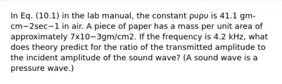 In Eq. (10.1) in the lab manual, the constant ρυρυ is 41.1 gm-cm−2sec−1 in air. A piece of paper has a mass per unit area of approximately 7x10−3gm/cm2. If the frequency is 4.2 kHz, what does theory predict for the ratio of the transmitted amplitude to the incident amplitude of the sound wave? (A sound wave is a pressure wave.)