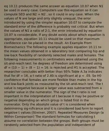 eq 10.11 produces the same answer as equation 10.07 when N1 be used in every case. Computers use this equation so it can compute SED and N2 = N2 , so it could in any case. When the values of N are large and only slightly unequal, the error introduced by using the simpler equation 10.07 to compute the standard error of the difference is probably not critical. But when the values of N1 a ratio of 2:1, the error introduced by equation 10.07 is considerable. If any doubt exists about which equation is appropriate, equation 10.11 should be used so that maximum confidence can be placed in the result. An Example From Biomechanics The following example applies equation 10.11 to the mean values obtained in a laboratory test comparing hip and low-back flexibility of randomly selected males and females. The following measurements in centimeters were obtained using the sit-and-reach test: he degrees of freedom are determined using df = (10 − 1) + (8 − 1) = 16. is rejected and H1 is accepted. The researcher concludes with better than 95% Table A.3a indicates that for df = 16, a t ratio of 2.40 is significant at p < .05. So H0 confidence that females are more flexible than males in the hip and low-back joints as measured by the sit-and-reach test. The t value is negative because a larger value was subtracted from a smaller value in the numerator. The sign of the t ratio is not important in the interpretation of t because it may be positive or negative depending on which group is listed first in the numerator. Only the absolute value of t is considered when determining sig-nificance and it is considered bad form to report negative t values (Streiner, 2007). Repeated Measures Design (a Within Comparison) The standard formulas for calculating t assume no correlation between the groups. Both groups must be randomly selected from the population and independent of