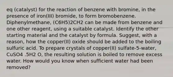 eq (catalyst) for the reaction of benzene with bromine, in the presence of iron(III) bromide, to form bromobenzene. Diphenylmethane, (C6H5)2CH2 can be made from benzene and one other reagent, using a suitable catalyst. Identify the other starting material and the catalyst by formula. Suggest, with a reason, how the copper(II) oxide should be added to the boiling sulfuric acid. To prepare crystals of copper(II) sulfate-5-water, CuSO4 .5H2 O, the resulting solution is boiled to remove excess water. How would you know when sufficient water had been removed?